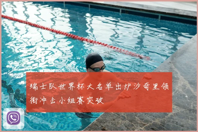 瑞士队世界杯大名单出炉沙奇里领衔冲击小组赛突破