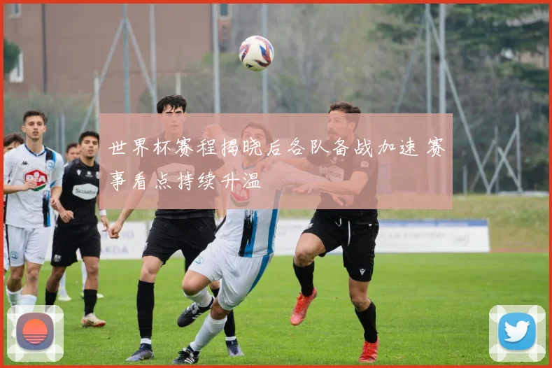 世界杯赛程揭晓后各队备战加速 赛事看点持续升温