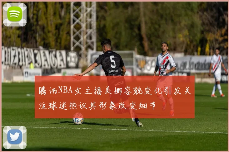 腾讯NBA女主播美娜容貌变化引发关注球迷热议其形象改变细节