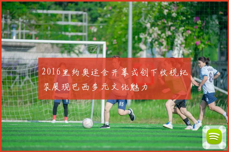 2016里约奥运会开幕式创下收视纪录展现巴西多元文化魅力