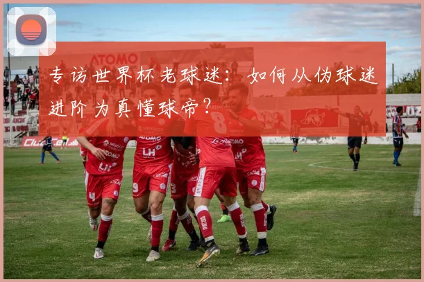 专访世界杯老球迷：如何从伪球迷进阶为真懂球帝？