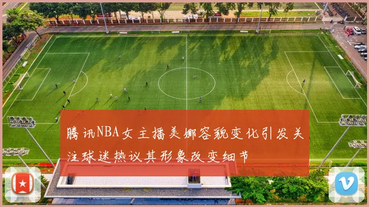 腾讯NBA女主播美娜容貌变化引发关注球迷热议其形象改变细节