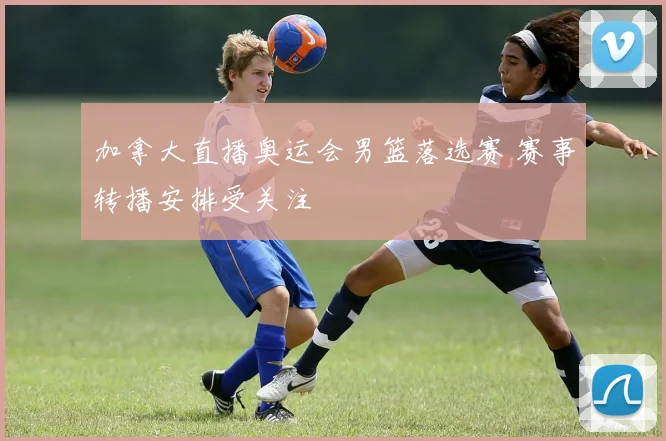 加拿大直播奥运会男篮落选赛 赛事转播安排受关注