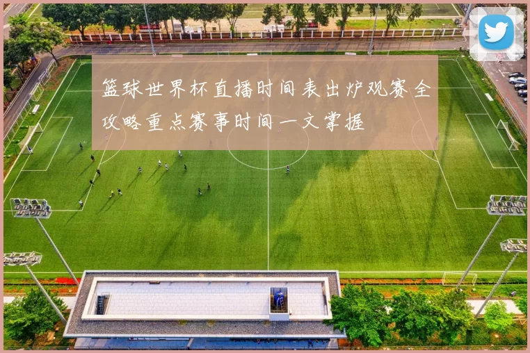 篮球世界杯直播时间表出炉观赛全攻略重点赛事时间一文掌握