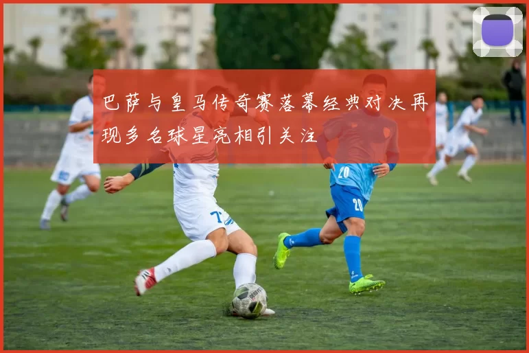 巴萨与皇马传奇赛落幕经典对决再现多名球星亮相引关注