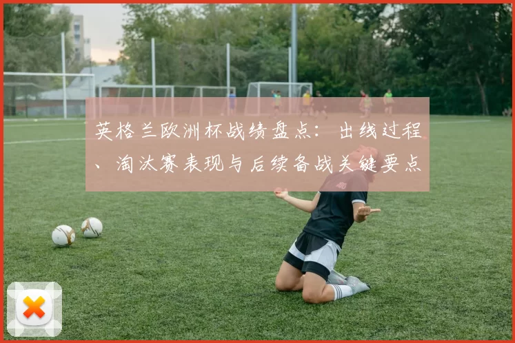 英格兰欧洲杯战绩盘点：出线过程、淘汰赛表现与后续备战关键要点