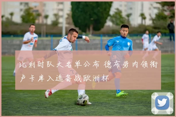 比利时队大名单公布 德布劳内领衔卢卡库入选备战欧洲杯