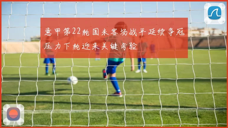 意甲第22轮国米客场战平延续争冠压力下轮迎来关键考验