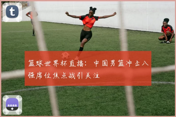 篮球世界杯直播：中国男篮冲击八强席位焦点战引关注