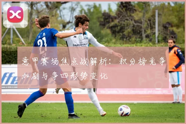 意甲赛场焦点战解析：积分榜竞争加剧与争四形势变化