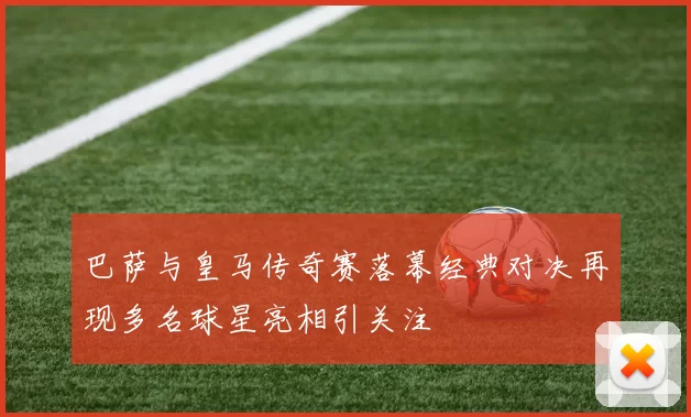 巴萨与皇马传奇赛落幕经典对决再现多名球星亮相引关注